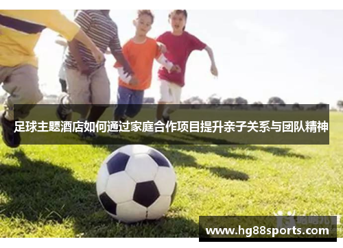 足球主题酒店如何通过家庭合作项目提升亲子关系与团队精神